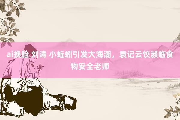 ai换脸 刘涛 小蚯蚓引发大海潮，袁记云饺濒临食物安全老师