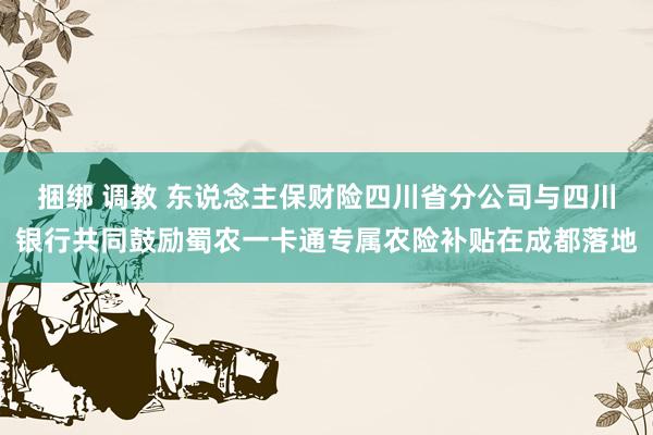 捆绑 调教 东说念主保财险四川省分公司与四川银行共同鼓励蜀农一卡通专属农险补贴在成都落地