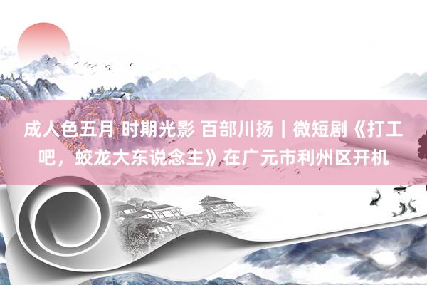 成人色五月 时期光影 百部川扬｜微短剧《打工吧，蛟龙大东说念主》在广元市利州区开机