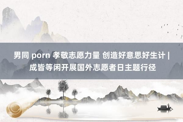 男同 porn 孝敬志愿力量 创造好意思好生计 | 成皆等闲开展国外志愿者日主题行径