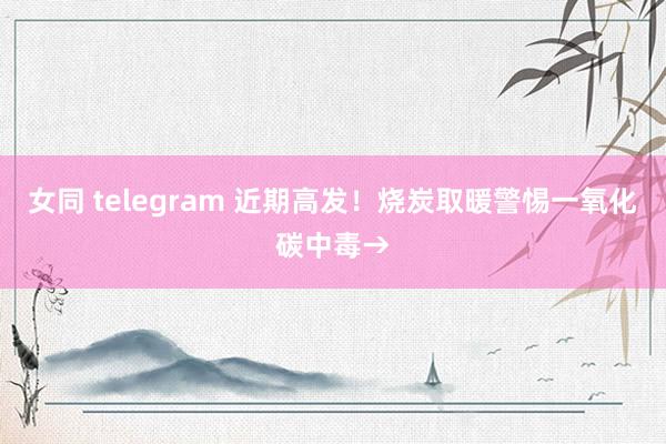 女同 telegram 近期高发！烧炭取暖警惕一氧化碳中毒→