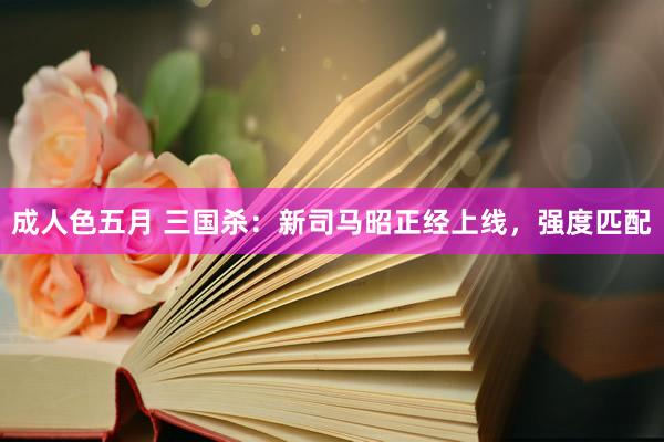成人色五月 三国杀：新司马昭正经上线，强度匹配