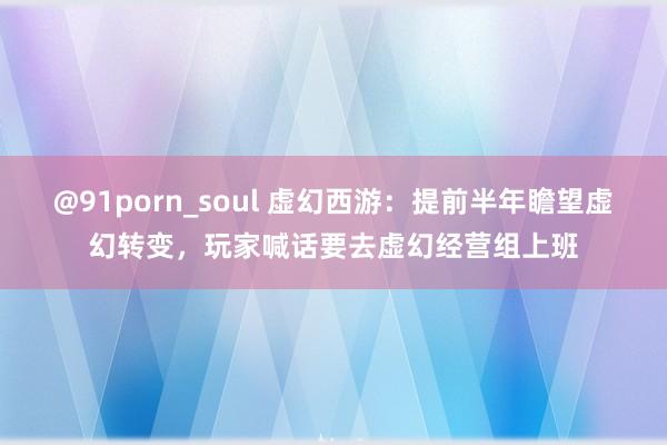 @91porn_soul 虚幻西游：提前半年瞻望虚幻转变，玩家喊话要去虚幻经营组上班