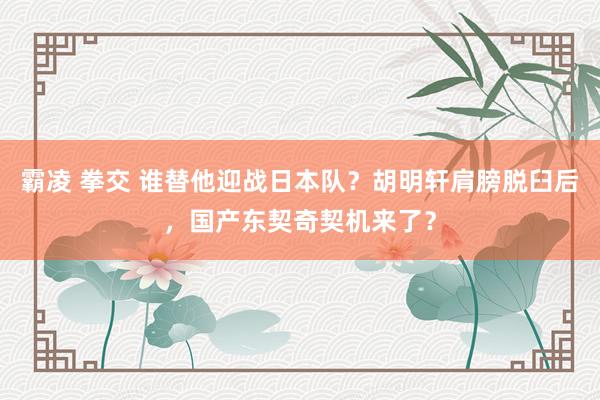 霸凌 拳交 谁替他迎战日本队？胡明轩肩膀脱臼后，国产东契奇契机来了？