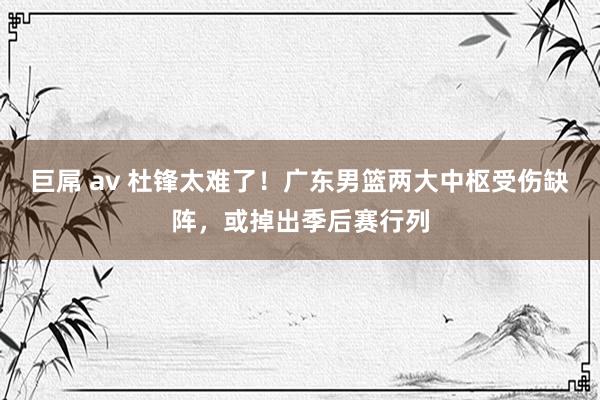 巨屌 av 杜锋太难了！广东男篮两大中枢受伤缺阵，或掉出季后赛行列