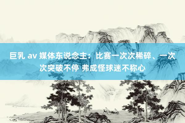 巨乳 av 媒体东说念主：比赛一次次稀碎、一次次突破不停 弗成怪球迷不称心