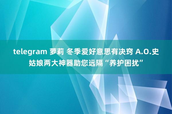 telegram 萝莉 冬季爱好意思有决窍 A.O.史姑娘两大神器助您远隔“养护困扰”
