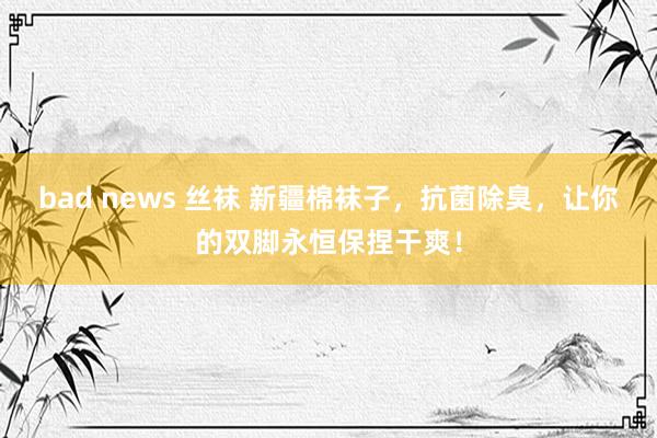 bad news 丝袜 新疆棉袜子，抗菌除臭，让你的双脚永恒保捏干爽！