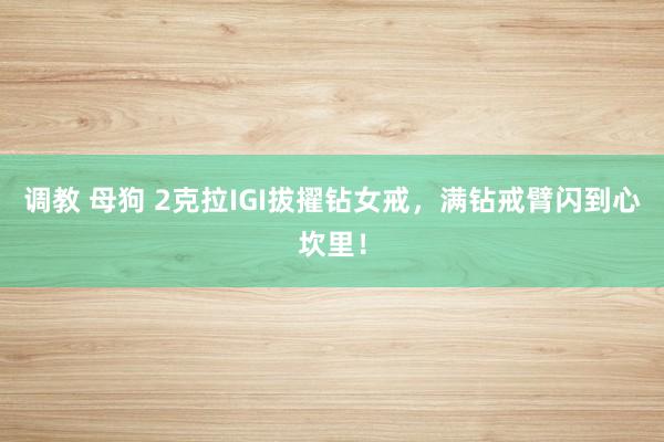调教 母狗 2克拉IGI拔擢钻女戒，满钻戒臂闪到心坎里！