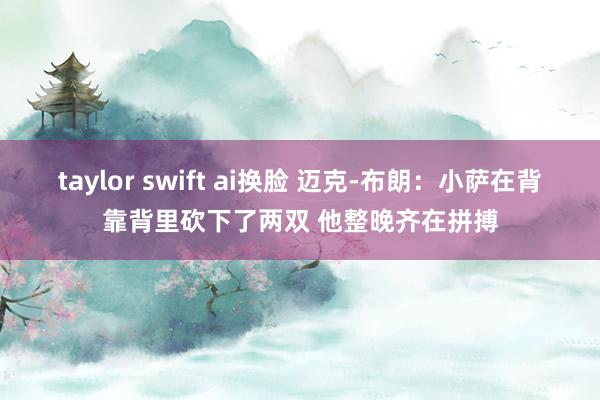 taylor swift ai换脸 迈克-布朗：小萨在背靠背里砍下了两双 他整晚齐在拼搏