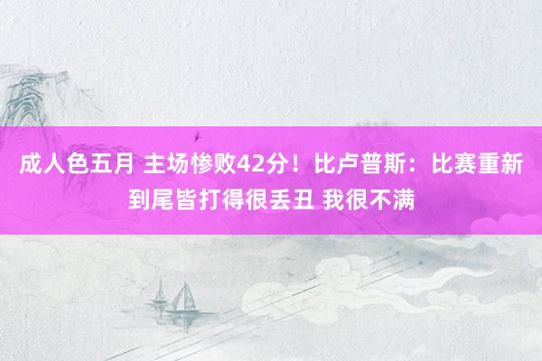 成人色五月 主场惨败42分！比卢普斯：比赛重新到尾皆打得很丢丑 我很不满