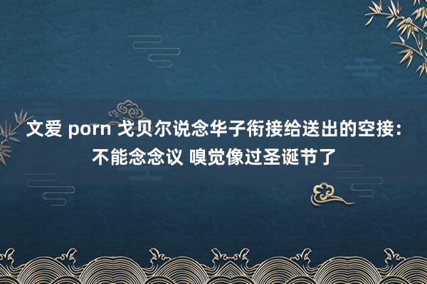 文爱 porn 戈贝尔说念华子衔接给送出的空接：不能念念议 嗅觉像过圣诞节了