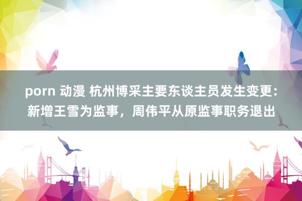 porn 动漫 杭州博采主要东谈主员发生变更：新增王雪为监事，周伟平从原监事职务退出