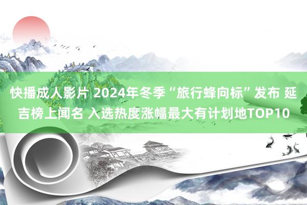 快播成人影片 2024年冬季“旅行蜂向标”发布 延吉榜上闻名 入选热度涨幅最大有计划地TOP10