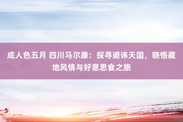 成人色五月 四川马尔康：探寻避讳天国，晓悟藏地风情与好意思食之旅