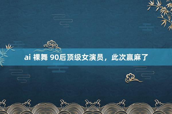 ai 裸舞 90后顶级女演员，此次赢麻了