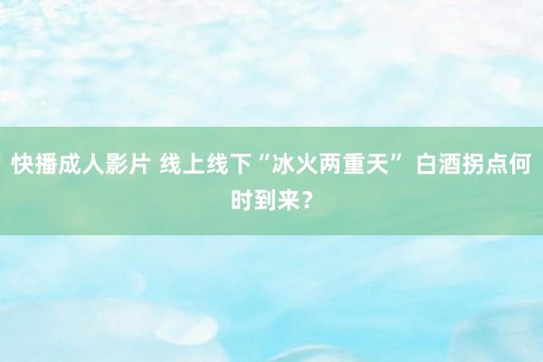 快播成人影片 线上线下“冰火两重天” 白酒拐点何时到来？