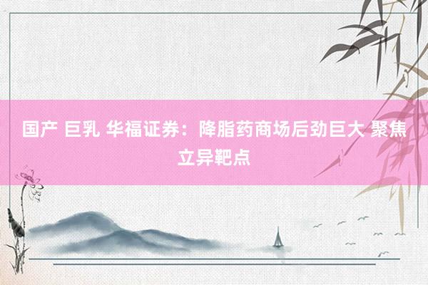 国产 巨乳 华福证券：降脂药商场后劲巨大 聚焦立异靶点
