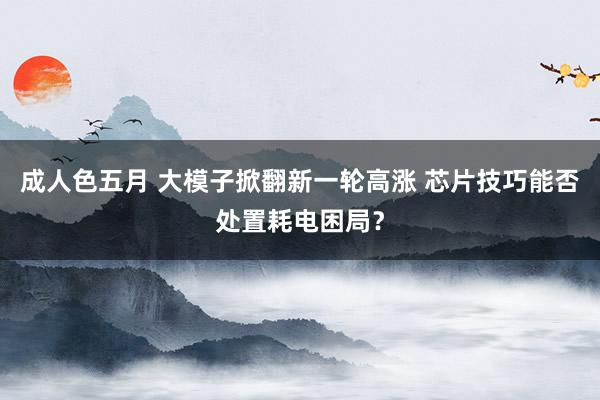 成人色五月 大模子掀翻新一轮高涨 芯片技巧能否处置耗电困局？