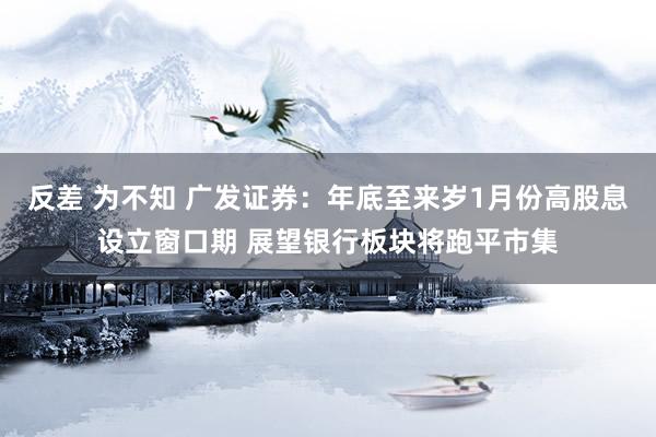 反差 为不知 广发证券：年底至来岁1月份高股息设立窗口期 展望银行板块将跑平市集