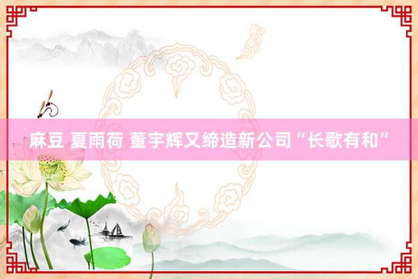 麻豆 夏雨荷 董宇辉又缔造新公司“长歌有和”