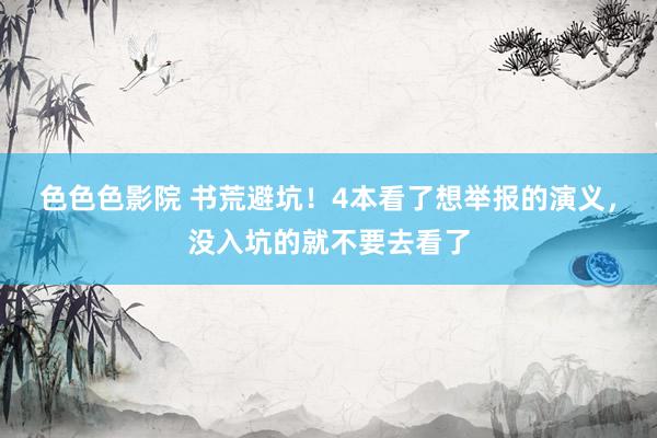 色色色影院 书荒避坑！4本看了想举报的演义，没入坑的就不要去看了