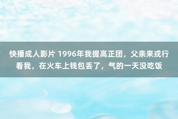 快播成人影片 1996年我提高正团，父亲来戎行看我，在火车上钱包丢了，气的一天没吃饭