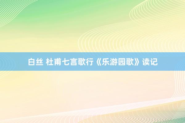 白丝 杜甫七言歌行《乐游园歌》读记