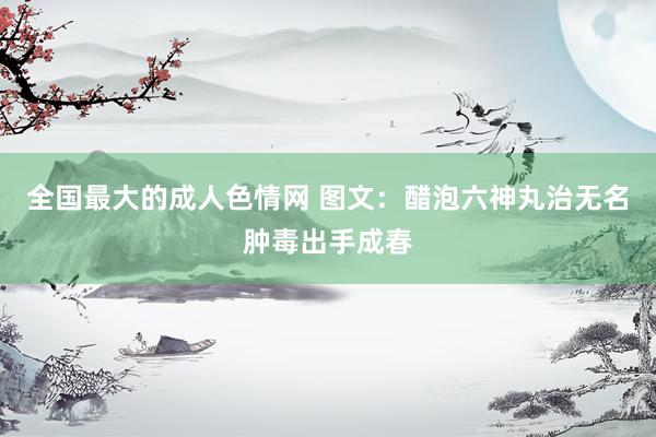全国最大的成人色情网 图文：醋泡六神丸治无名肿毒出手成春