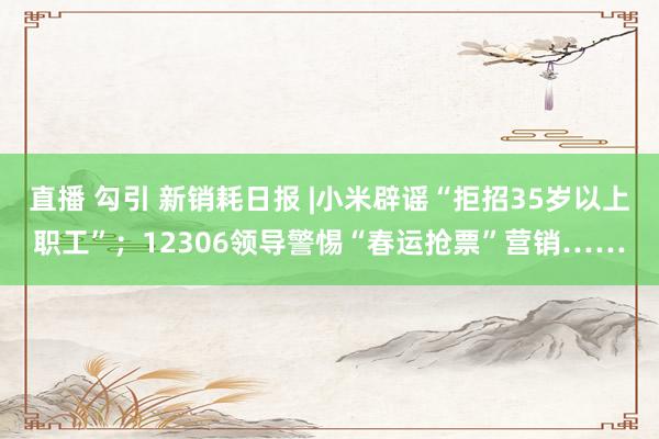 直播 勾引 新销耗日报 |小米辟谣“拒招35岁以上职工”；12306领导警惕“春运抢票”营销……