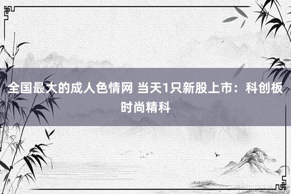 全国最大的成人色情网 当天1只新股上市：科创板时尚精科