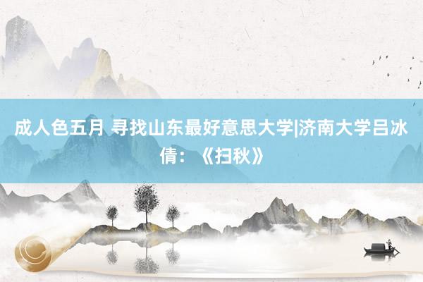 成人色五月 寻找山东最好意思大学|济南大学吕冰倩：《扫秋》