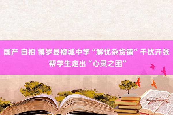 国产 自拍 博罗县榕城中学“解忧杂货铺”干扰开张 帮学生走出“心灵之困”