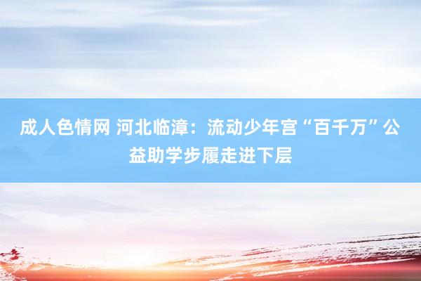 成人色情网 河北临漳：流动少年宫“百千万”公益助学步履走进下层