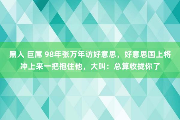 黑人 巨屌 98年张万年访好意思，好意思国上将冲上来一把抱住他，大叫：总算收拢你了