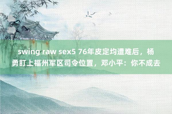 swing raw sex5 76年皮定均遭难后，杨勇盯上福州军区司令位置，邓小平：你不成去