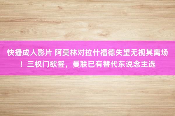 快播成人影片 阿莫林对拉什福德失望无视其离场！三权门欲签，曼联已有替代东说念主选
