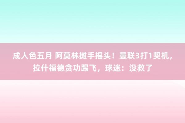 成人色五月 阿莫林摊手摇头！曼联3打1契机，拉什福德贪功踢飞，球迷：没救了