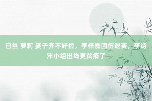 白丝 萝莉 篓子齐不好捡，李梓嘉因伤退赛，李诗沣小组出线更贫瘠了