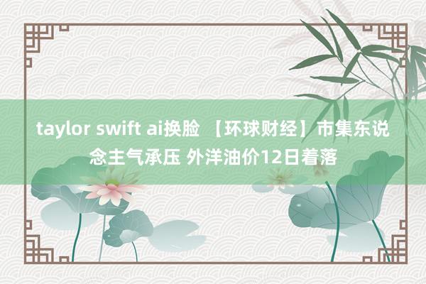 taylor swift ai换脸 【环球财经】市集东说念主气承压 外洋油价12日着落