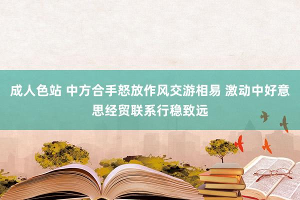 成人色站 中方合手怒放作风交游相易 激动中好意思经贸联系行稳致远