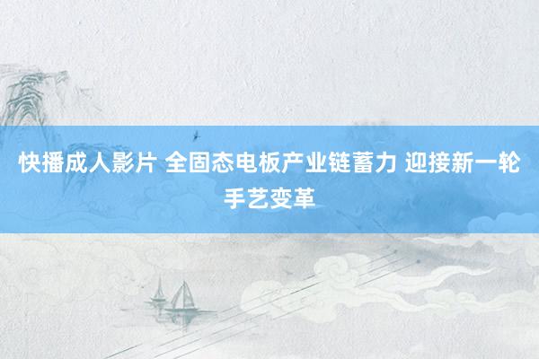 快播成人影片 全固态电板产业链蓄力 迎接新一轮手艺变革