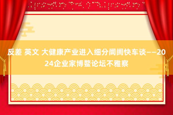 反差 英文 大健康产业进入细分阛阓快车谈——2024企业家博鳌论坛不雅察