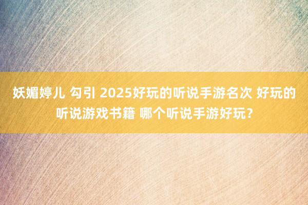 妖媚婷儿 勾引 2025好玩的听说手游名次 好玩的听说游戏书籍 哪个听说手游好玩？