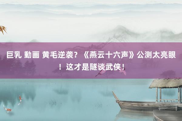 巨乳 動画 黄毛逆袭？《燕云十六声》公测太亮眼！这才是隧谈武侠！
