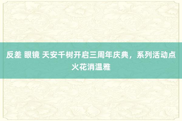 反差 眼镜 天安千树开启三周年庆典，系列活动点火花消温雅