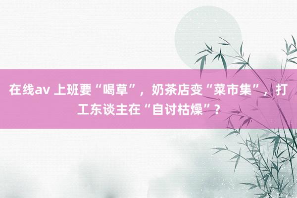 在线av 上班要“喝草”，奶茶店变“菜市集”，打工东谈主在“自讨枯燥”？