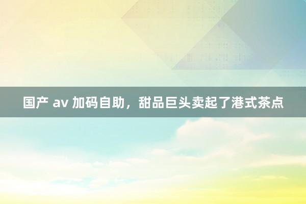 国产 av 加码自助，甜品巨头卖起了港式茶点