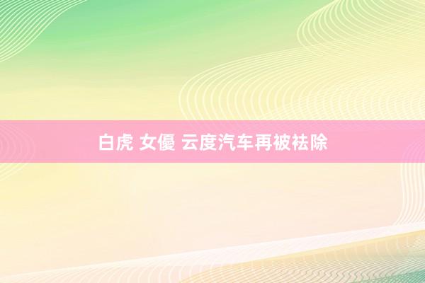 白虎 女優 云度汽车再被袪除