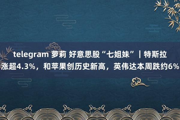 telegram 萝莉 好意思股“七姐妹”｜特斯拉涨超4.3%，和苹果创历史新高，英伟达本周跌约6%